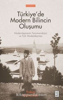 Türkiye’de Modern Bilincin Oluşumu / Modernleşmenin Fenomenolojisi ve Türk Modernleşmesi - Yakup Kahraman