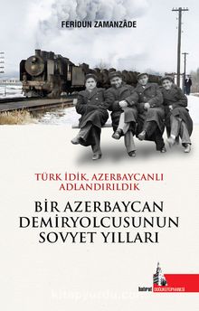 Bir Azerbaycan Demiryolcusunun Sovyet Yılları & Türk İdik Azerbaycanlı Adlandırıldık