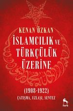 İslamcılık ve Türkçülük Üzerine & (1908-1922) Çatışma, Uzlaşı, Sentez