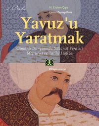 Yavuz'u Yaratmak & Osmanlı Dünyasında Saltanat Veraseti Meşruiyet ve Tarihi Hafıza