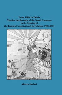From Tiflis to Tabriz Muslim Intellectuals of the South Caucasus in the Making of the Iranian Constitutional Revolution, 1906-1911