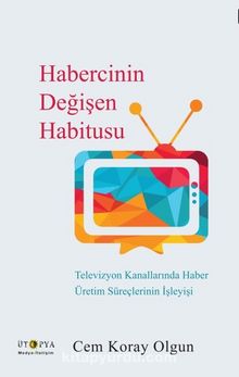 Habercinin Değişen Habitusu & Televizyon Kanallarında Haber Üretim Süreçlerinin İşleyişi
